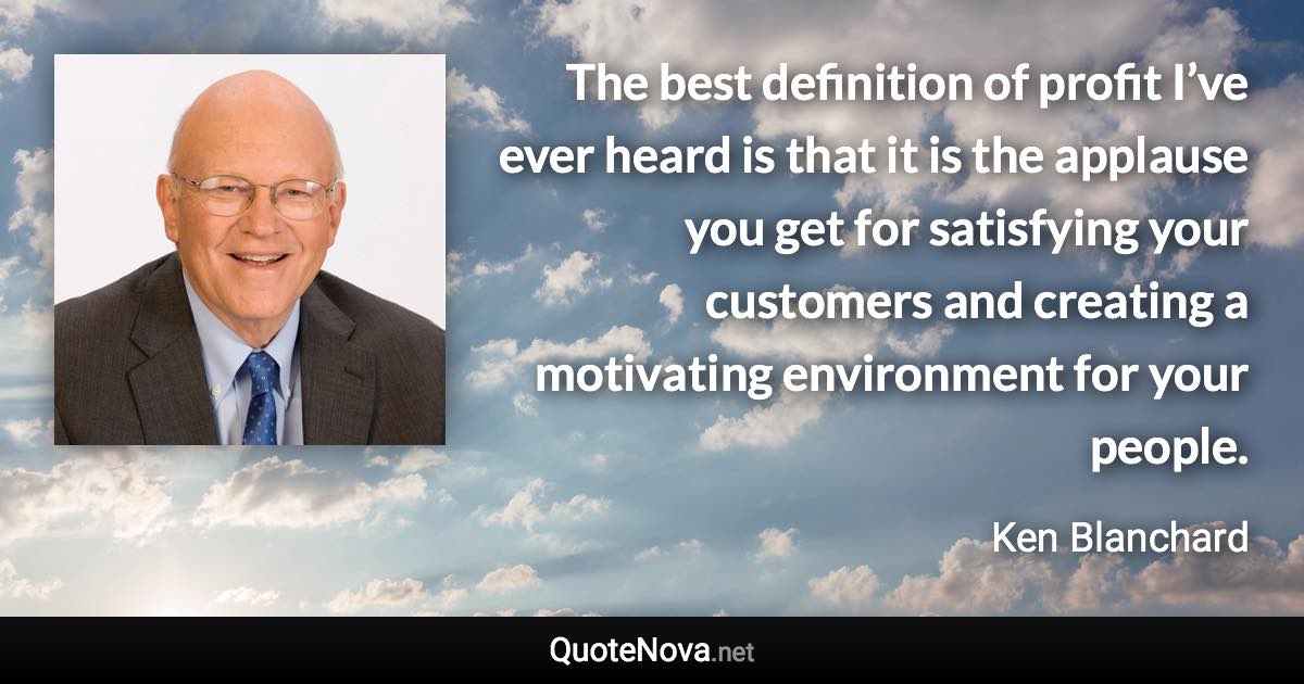 The best definition of profit I’ve ever heard is that it is the applause you get for satisfying your customers and creating a motivating environment for your people. - Ken Blanchard quote