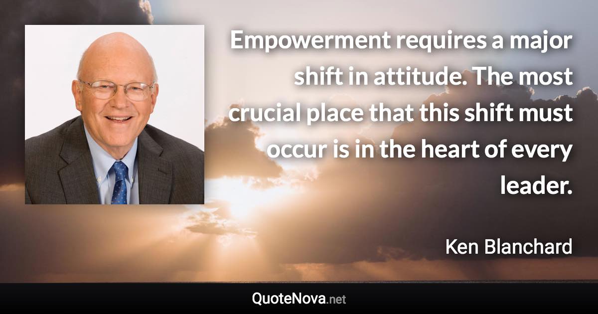 Empowerment requires a major shift in attitude. The most crucial place that this shift must occur is in the heart of every leader. - Ken Blanchard quote