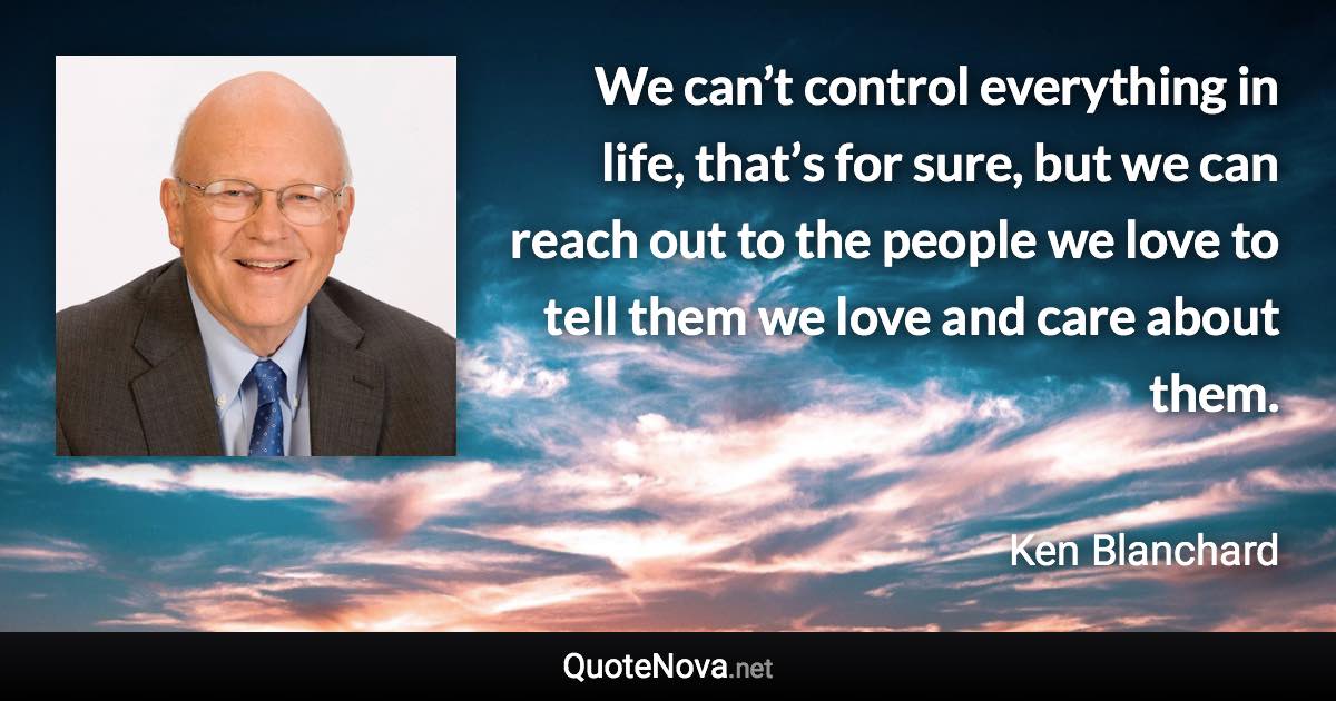 We can’t control everything in life, that’s for sure, but we can reach out to the people we love to tell them we love and care about them. - Ken Blanchard quote