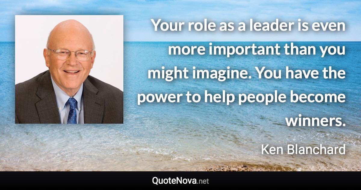 Your role as a leader is even more important than you might imagine. You have the power to help people become winners. - Ken Blanchard quote