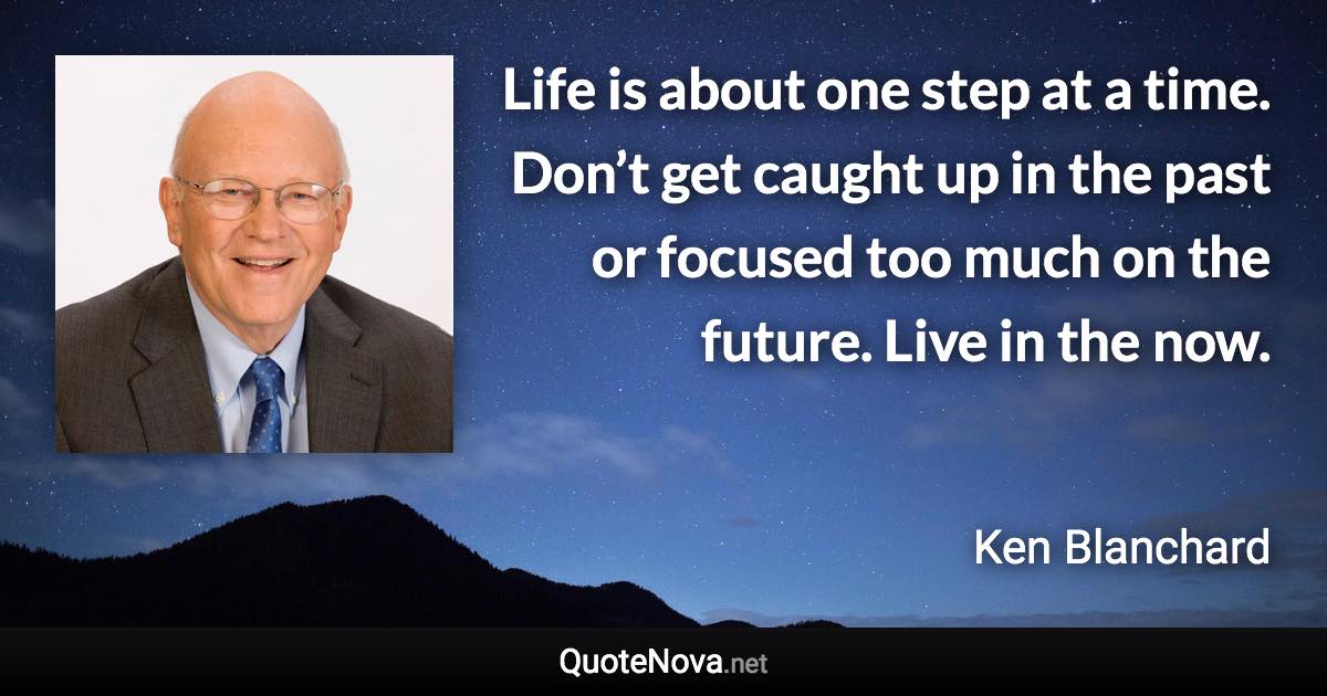 Life is about one step at a time. Don’t get caught up in the past or focused too much on the future. Live in the now. - Ken Blanchard quote