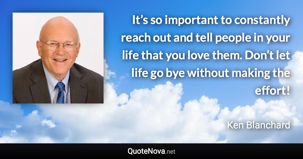 It’s so important to constantly reach out and tell people in your life that you love them. Don’t let life go bye without making the effort! - Ken Blanchard quote