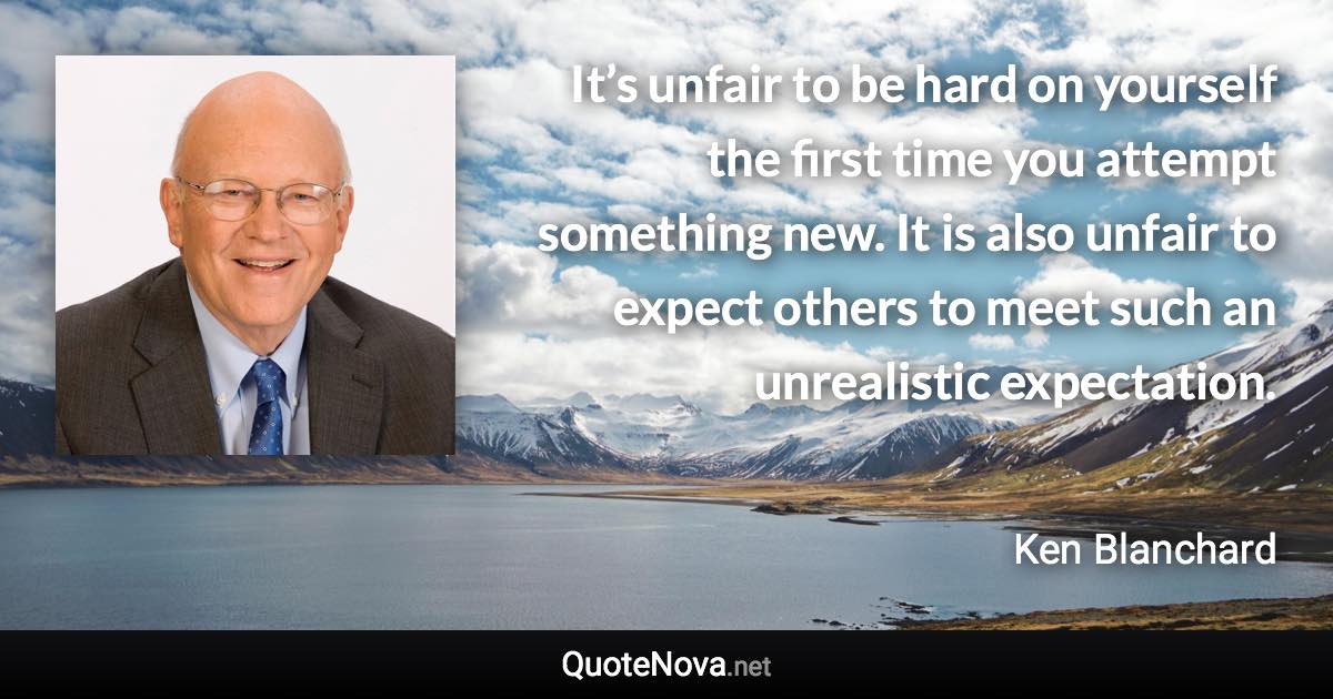 It’s unfair to be hard on yourself the first time you attempt something new. It is also unfair to expect others to meet such an unrealistic expectation. - Ken Blanchard quote