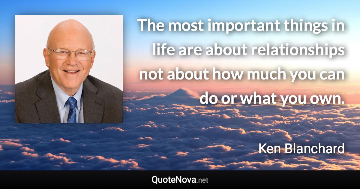 The most important things in life are about relationships not about how much you can do or what you own. - Ken Blanchard quote