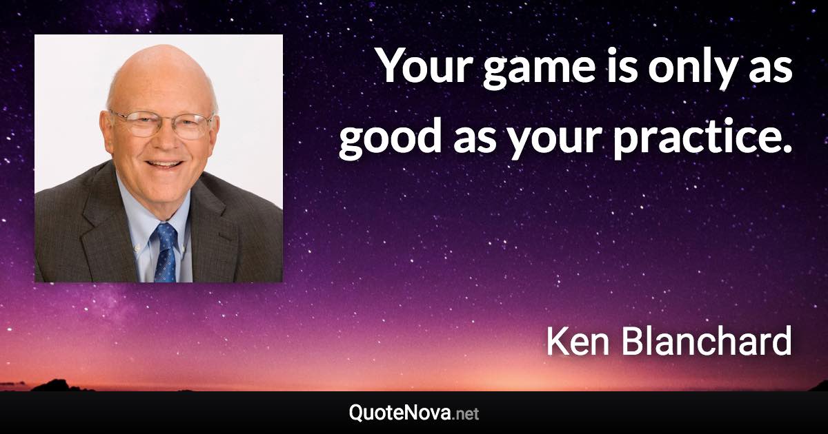 Your game is only as good as your practice. - Ken Blanchard quote