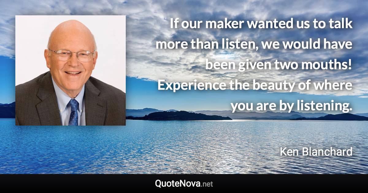 If our maker wanted us to talk more than listen, we would have been given two mouths! Experience the beauty of where you are by listening. - Ken Blanchard quote