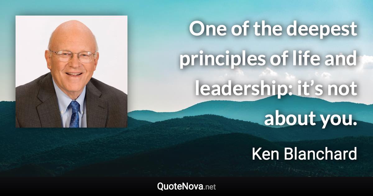 One of the deepest principles of life and leadership: it’s not about you. - Ken Blanchard quote