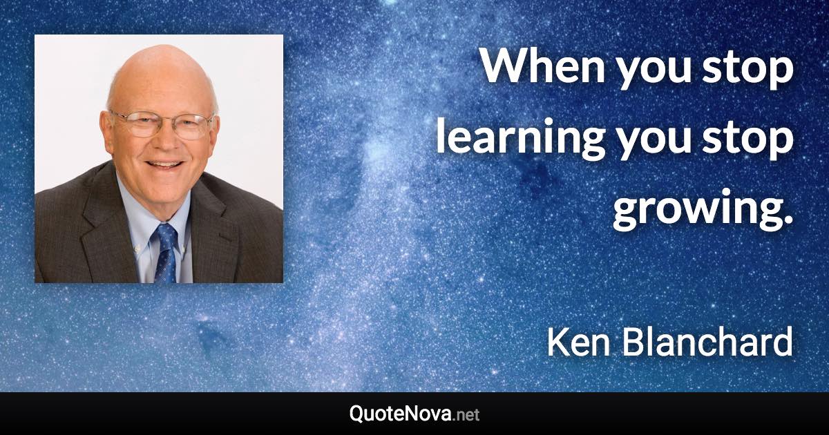 When you stop learning you stop growing. - Ken Blanchard quote