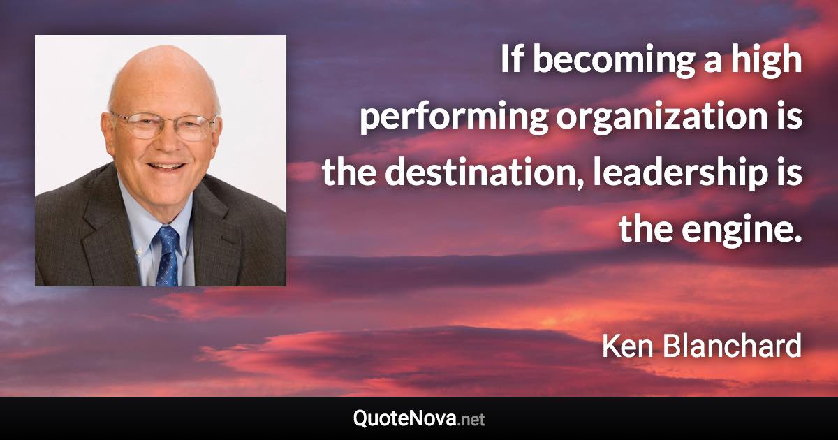 If becoming a high performing organization is the destination, leadership is the engine. - Ken Blanchard quote