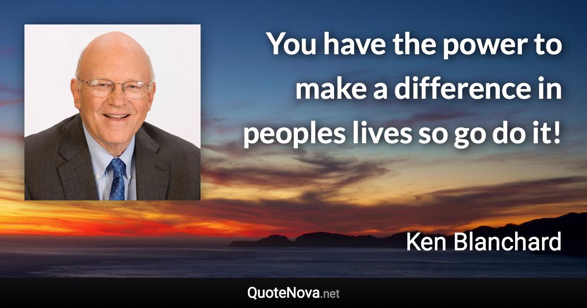 You have the power to make a difference in peoples lives so go do it! - Ken Blanchard quote