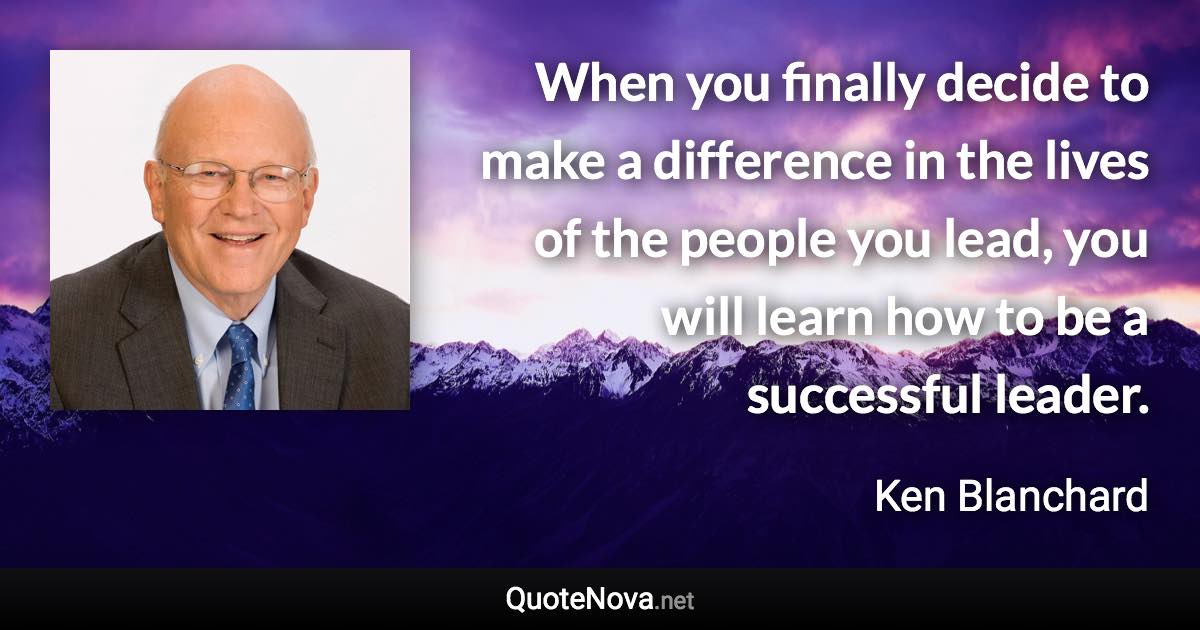 When you finally decide to make a difference in the lives of the people you lead, you will learn how to be a successful leader. - Ken Blanchard quote