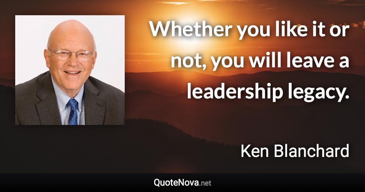 Whether you like it or not, you will leave a leadership legacy. - Ken Blanchard quote