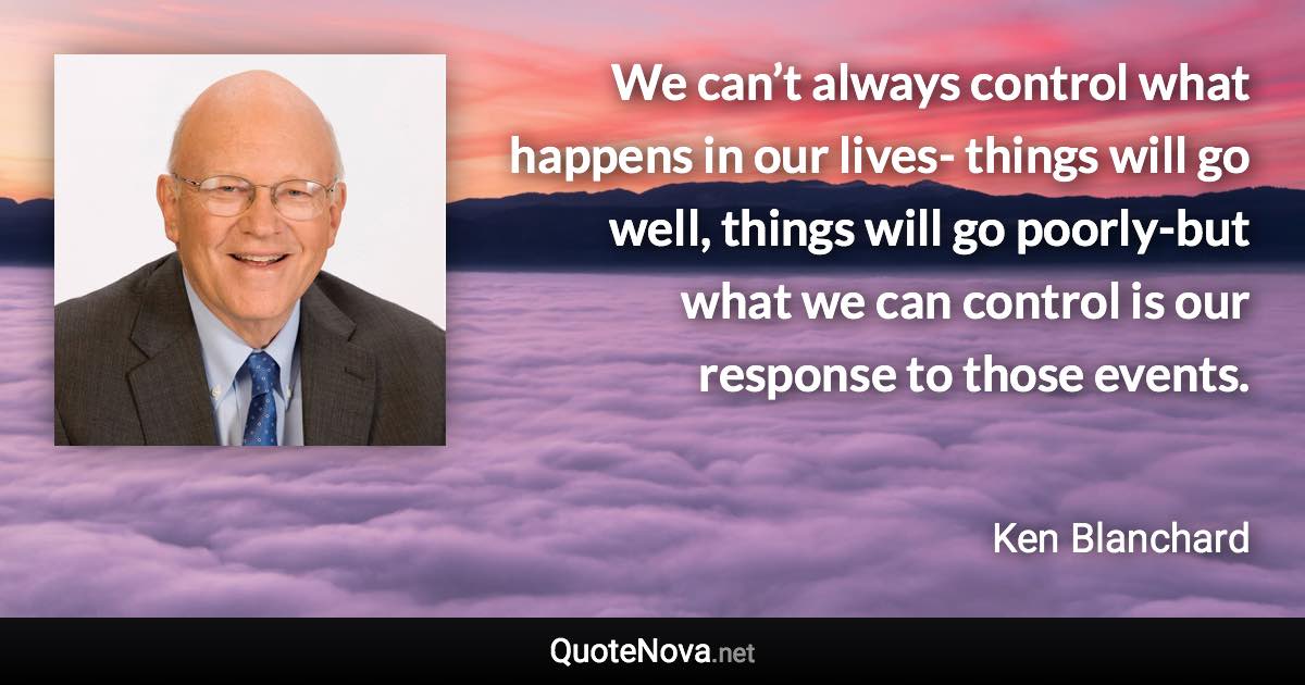 We can’t always control what happens in our lives- things will go well, things will go poorly-but what we can control is our response to those events. - Ken Blanchard quote