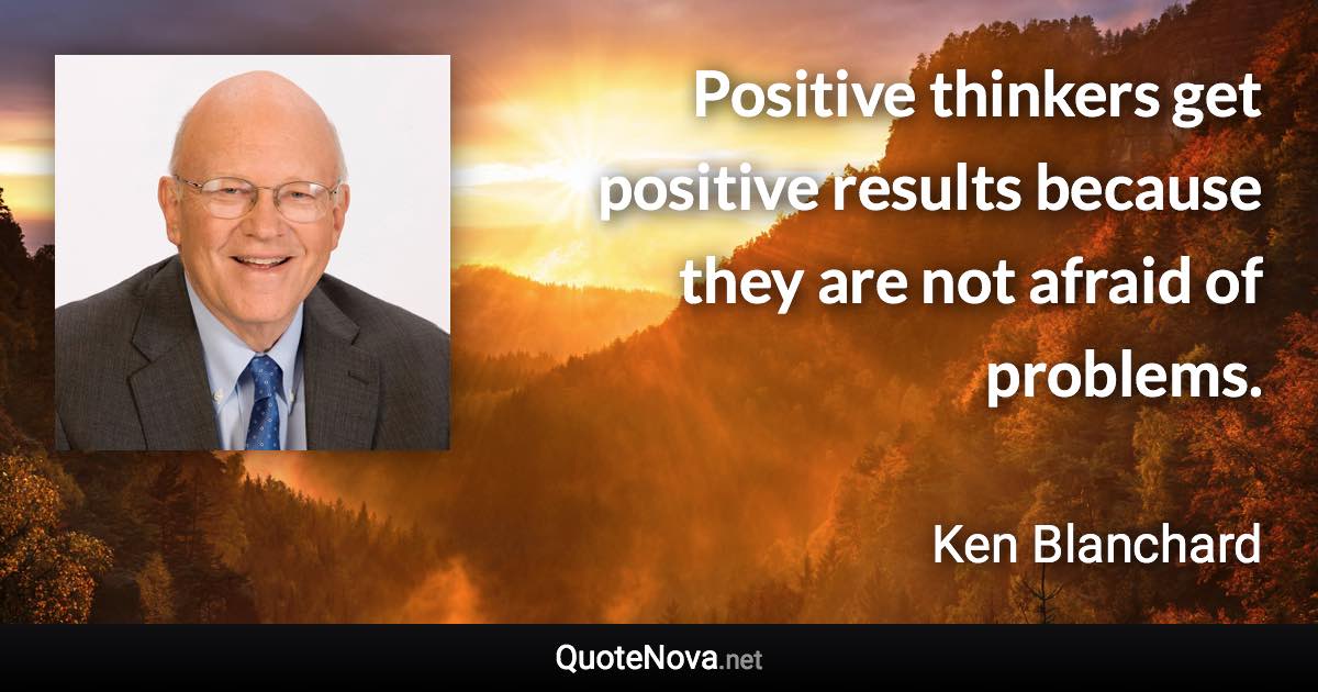 Positive thinkers get positive results because they are not afraid of problems. - Ken Blanchard quote