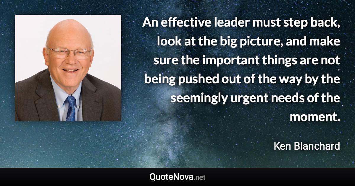 An effective leader must step back, look at the big picture, and make sure the important things are not being pushed out of the way by the seemingly urgent needs of the moment. - Ken Blanchard quote