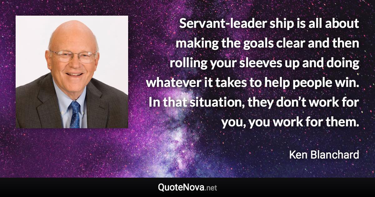 Servant-leader ship is all about making the goals clear and then rolling your sleeves up and doing whatever it takes to help people win. In that situation, they don’t work for you, you work for them. - Ken Blanchard quote