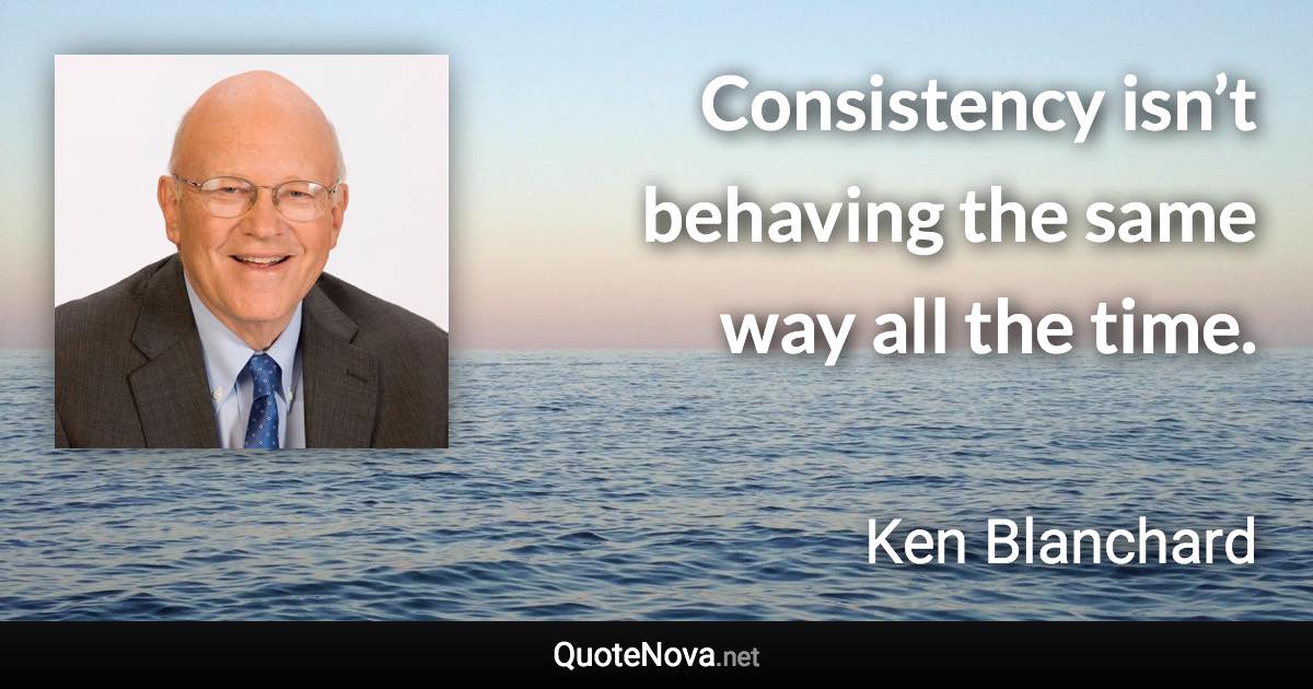 Consistency isn’t behaving the same way all the time. - Ken Blanchard quote