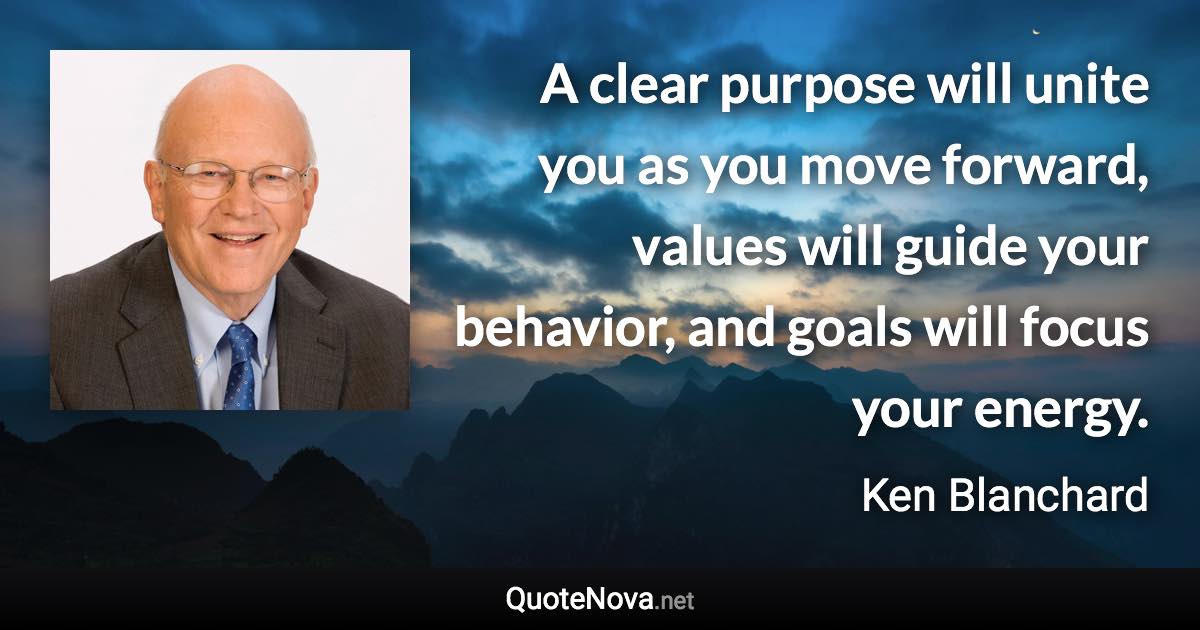 A clear purpose will unite you as you move forward, values will guide your behavior, and goals will focus your energy. - Ken Blanchard quote