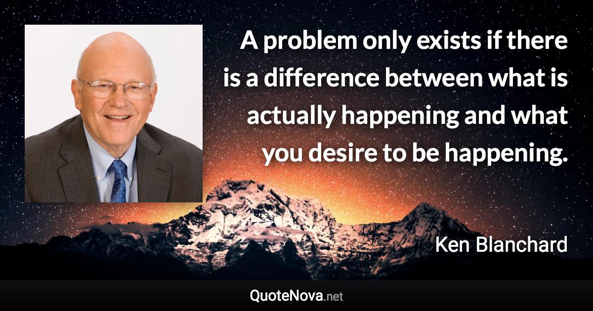 A problem only exists if there is a difference between what is actually happening and what you desire to be happening. - Ken Blanchard quote