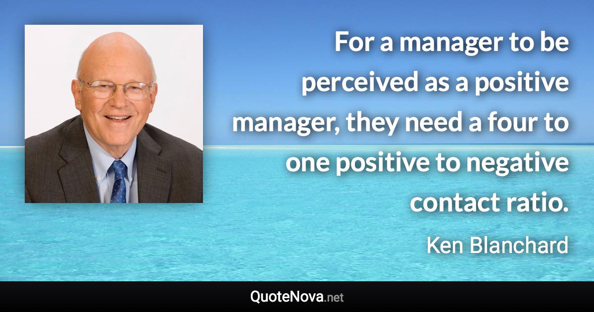 For a manager to be perceived as a positive manager, they need a four to one positive to negative contact ratio. - Ken Blanchard quote