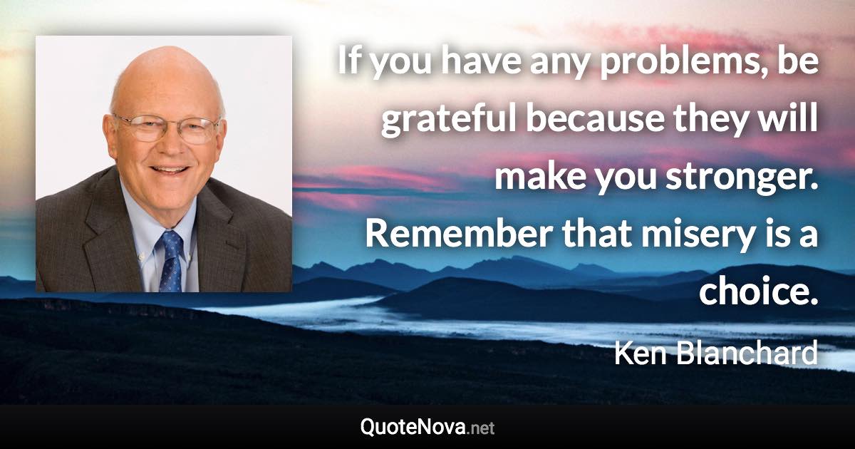 If you have any problems, be grateful because they will make you stronger. Remember that misery is a choice. - Ken Blanchard quote
