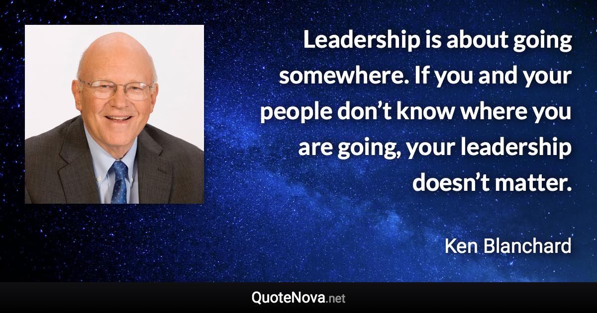 Leadership is about going somewhere. If you and your people don’t know where you are going, your leadership doesn’t matter. - Ken Blanchard quote