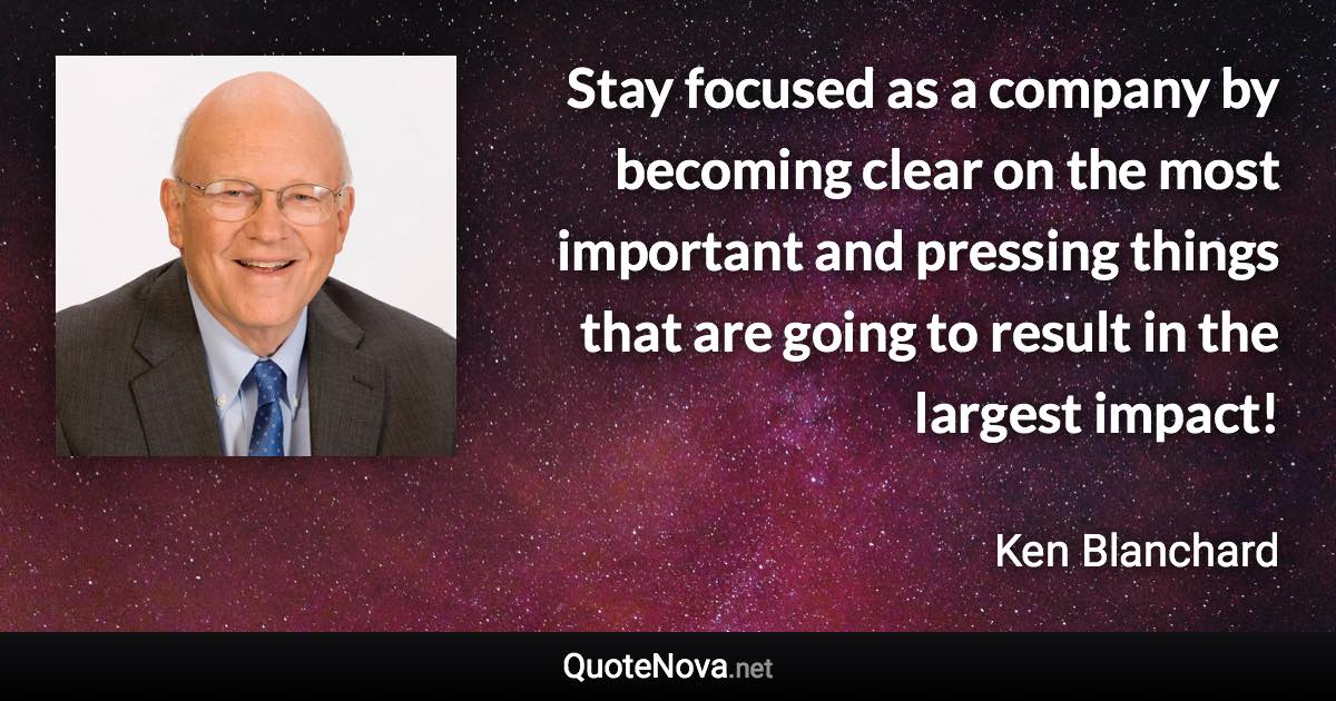 Stay focused as a company by becoming clear on the most important and pressing things that are going to result in the largest impact! - Ken Blanchard quote