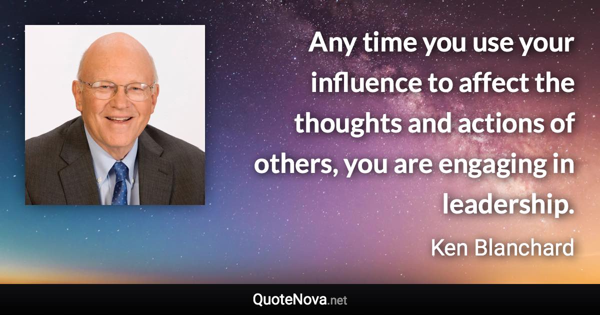 Any time you use your influence to affect the thoughts and actions of others, you are engaging in leadership. - Ken Blanchard quote