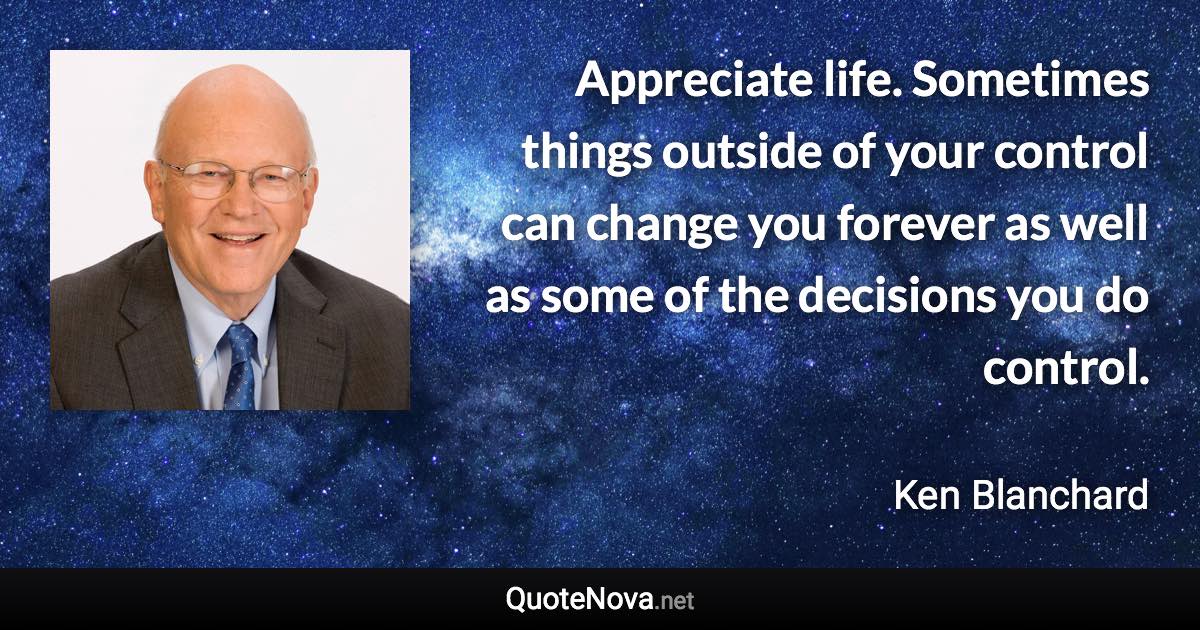 Appreciate life. Sometimes things outside of your control can change you forever as well as some of the decisions you do control. - Ken Blanchard quote