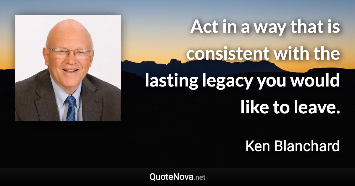 Act in a way that is consistent with the lasting legacy you would like to leave. - Ken Blanchard quote