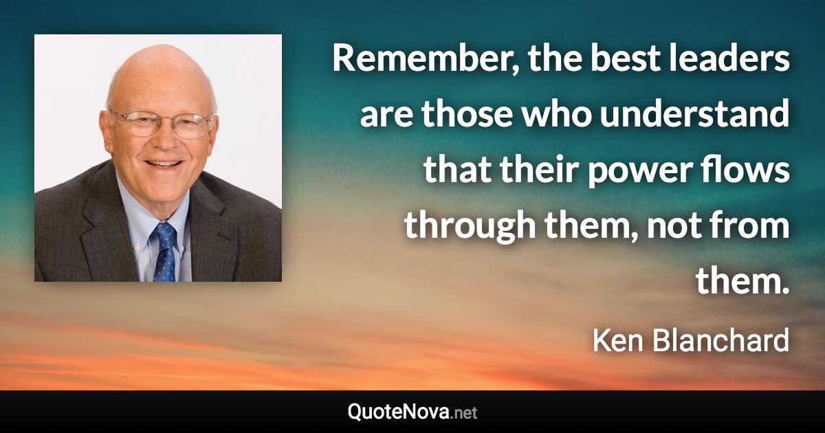 Remember, the best leaders are those who understand that their power flows through them, not from them. - Ken Blanchard quote