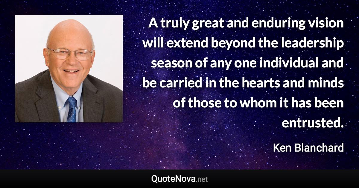 A truly great and enduring vision will extend beyond the leadership season of any one individual and be carried in the hearts and minds of those to whom it has been entrusted. - Ken Blanchard quote