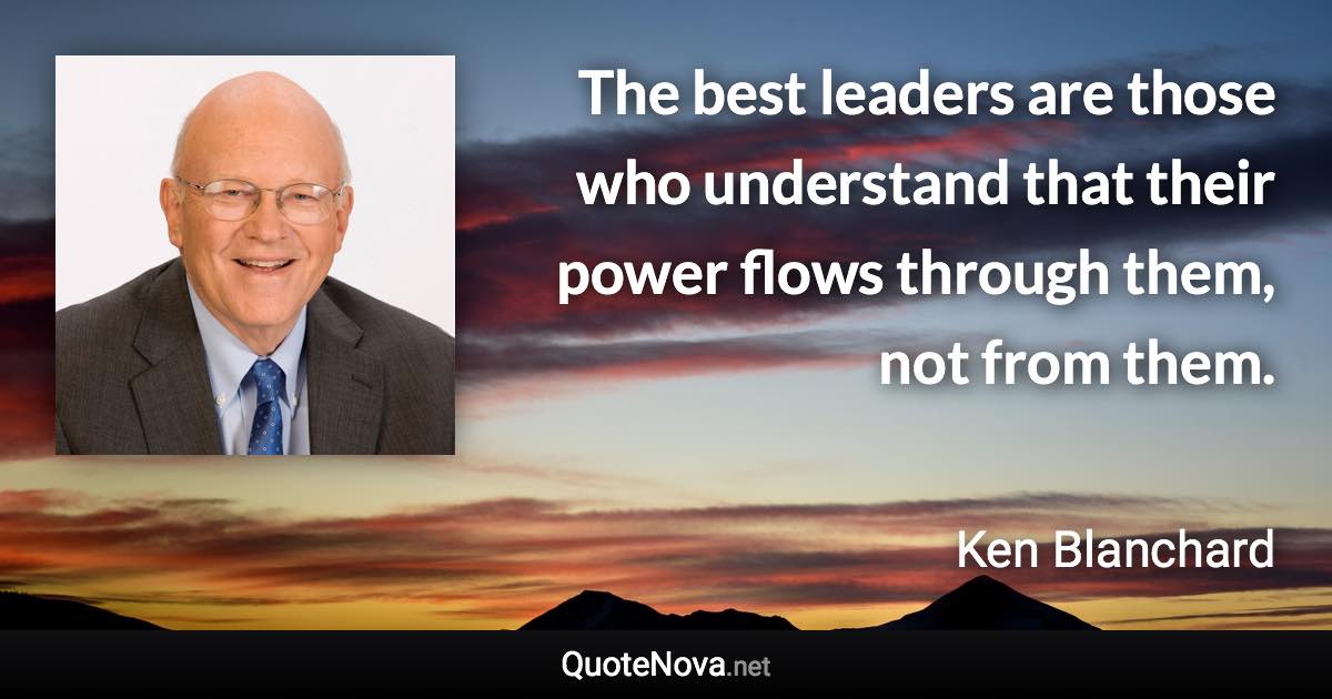 The best leaders are those who understand that their power flows through them, not from them. - Ken Blanchard quote