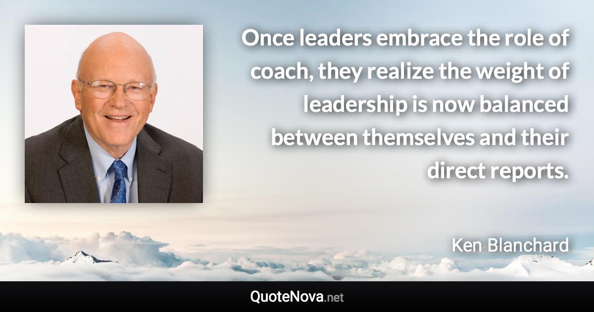 Once leaders embrace the role of coach, they realize the weight of leadership is now balanced between themselves and their direct reports. - Ken Blanchard quote