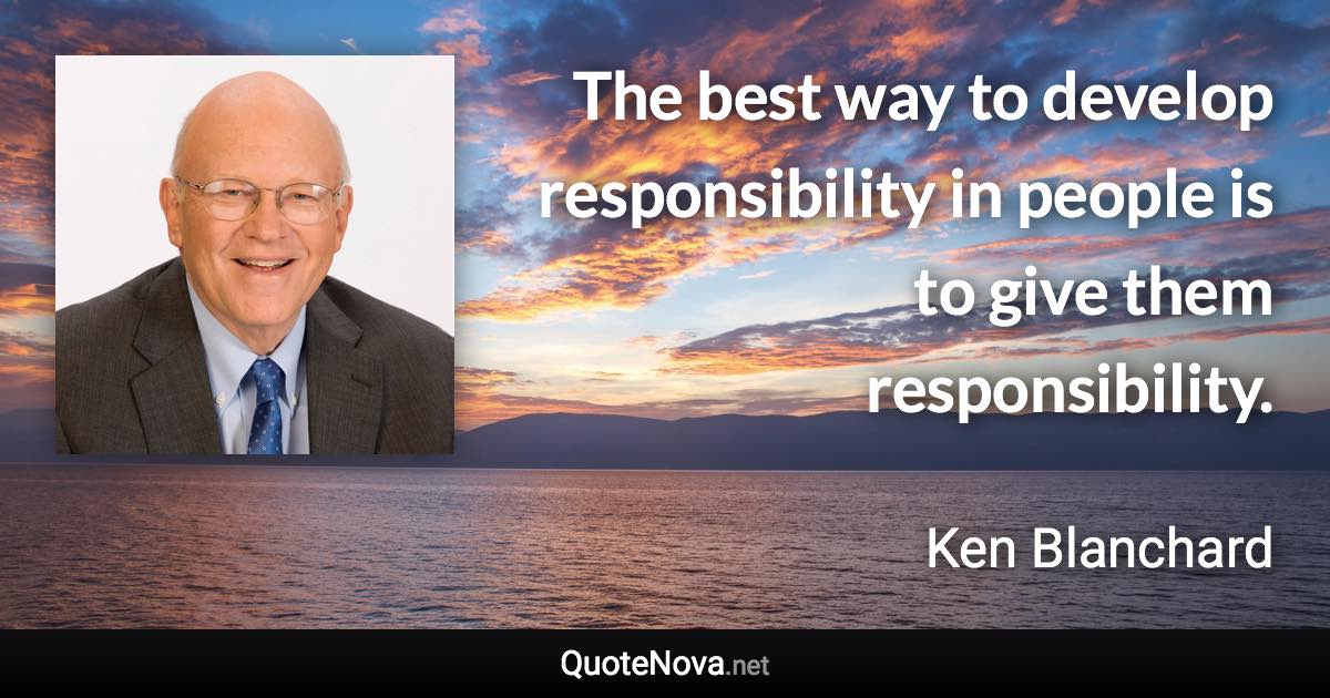 The best way to develop responsibility in people is to give them responsibility. - Ken Blanchard quote