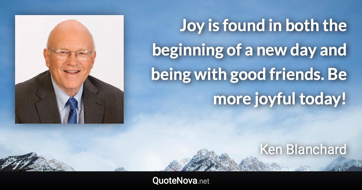 Joy is found in both the beginning of a new day and being with good friends. Be more joyful today! - Ken Blanchard quote