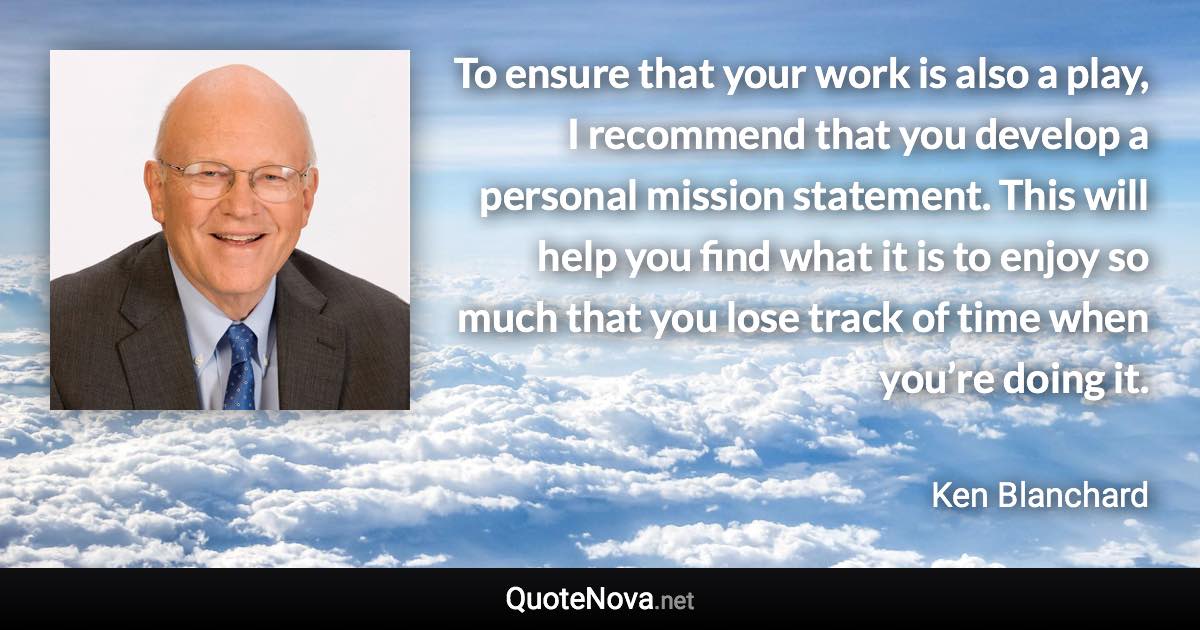 To ensure that your work is also a play, I recommend that you develop a personal mission statement. This will help you find what it is to enjoy so much that you lose track of time when you’re doing it. - Ken Blanchard quote