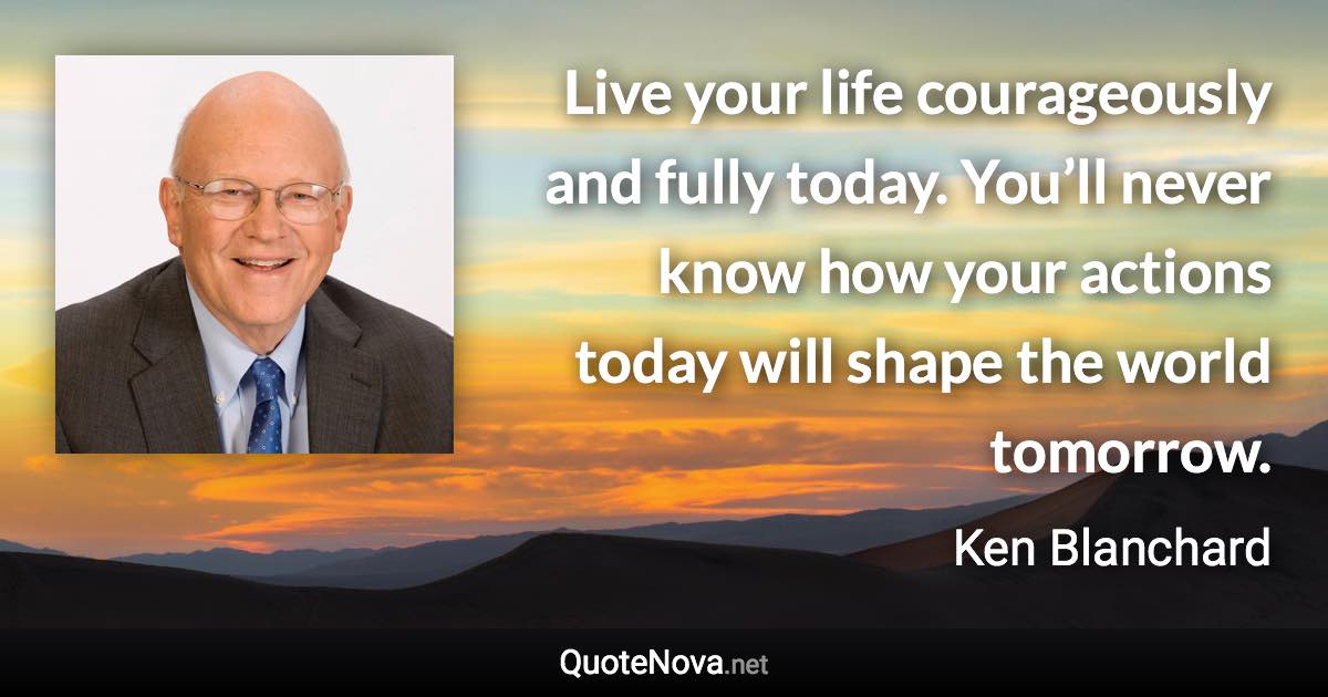 Live your life courageously and fully today. You’ll never know how your actions today will shape the world tomorrow. - Ken Blanchard quote