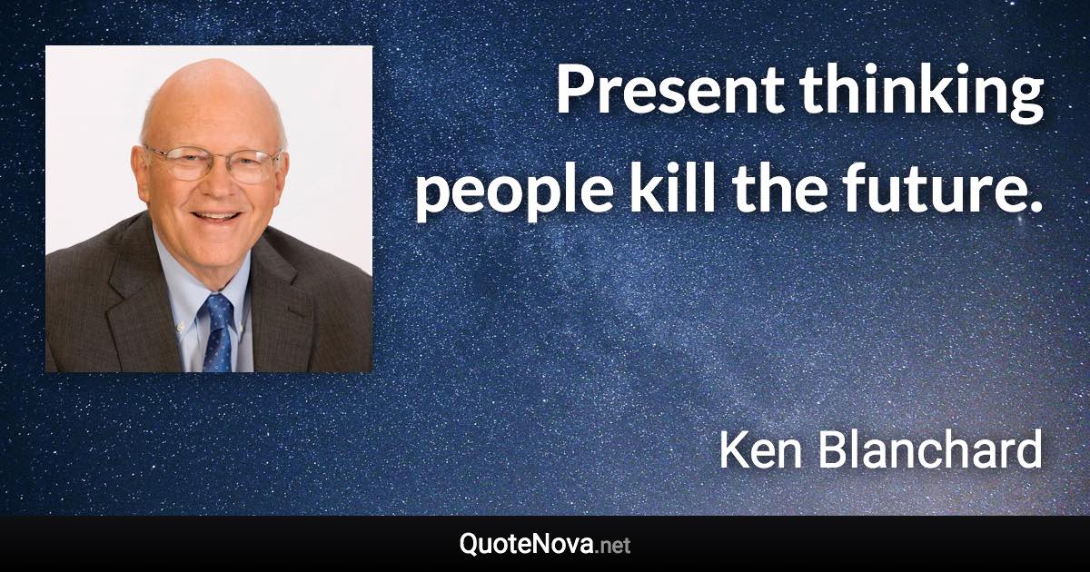 Present thinking people kill the future. - Ken Blanchard quote