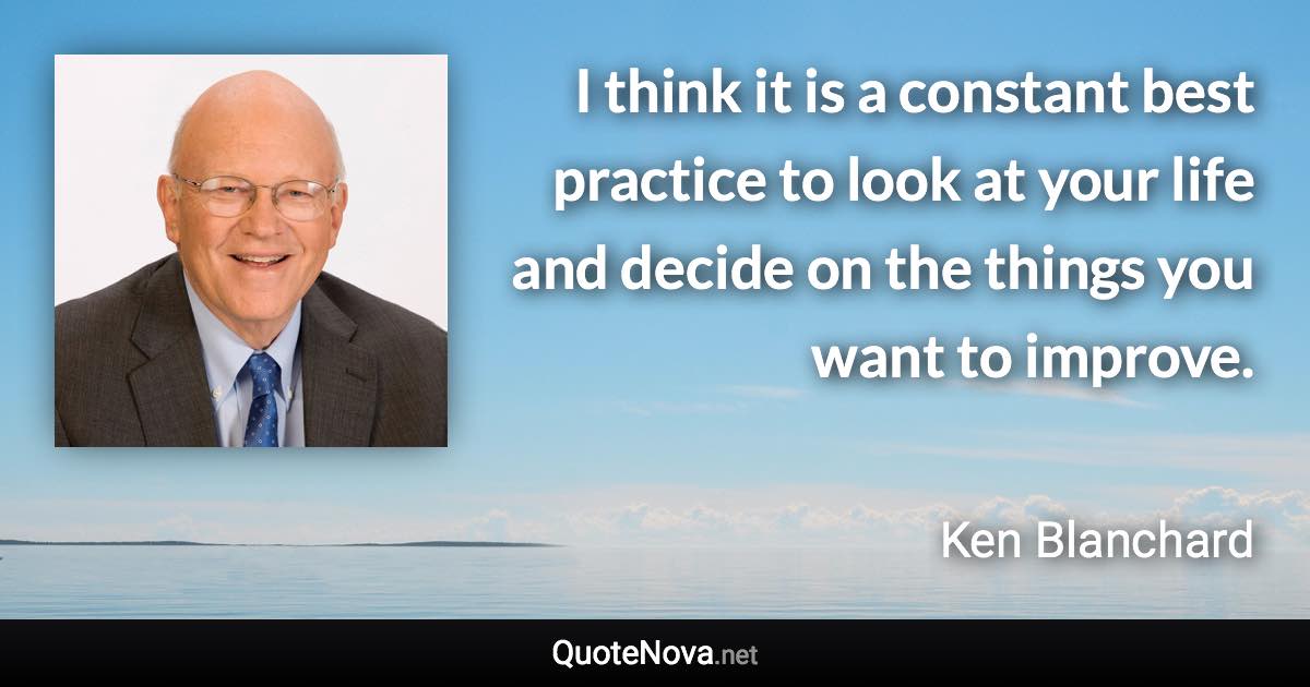 I think it is a constant best practice to look at your life and decide on the things you want to improve. - Ken Blanchard quote