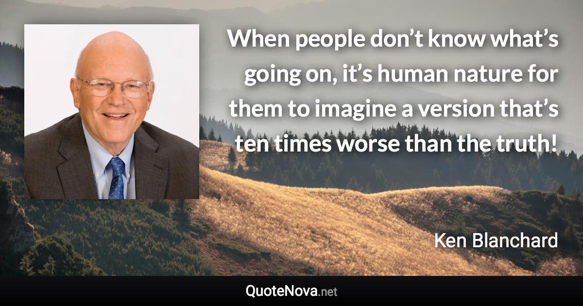 When people don’t know what’s going on, it’s human nature for them to imagine a version that’s ten times worse than the truth! - Ken Blanchard quote