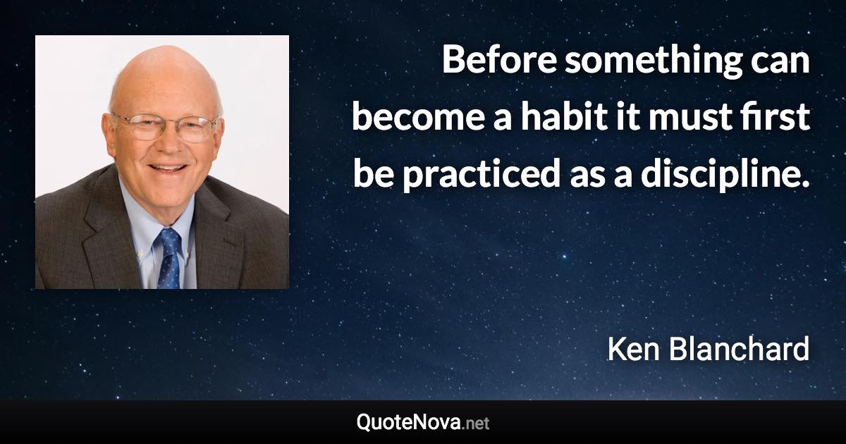 Before something can become a habit it must first be practiced as a discipline. - Ken Blanchard quote