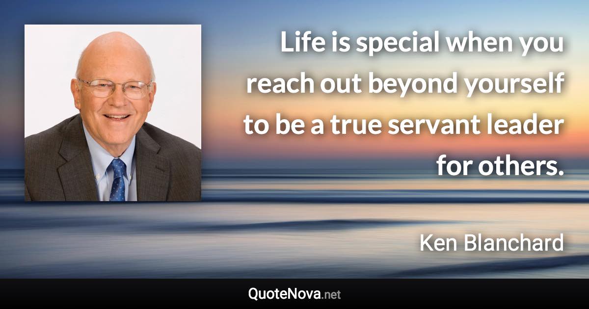 Life is special when you reach out beyond yourself to be a true servant leader for others. - Ken Blanchard quote