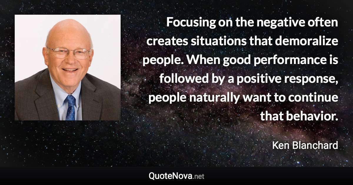 Focusing on the negative often creates situations that demoralize people. When good performance is followed by a positive response, people naturally want to continue that behavior. - Ken Blanchard quote