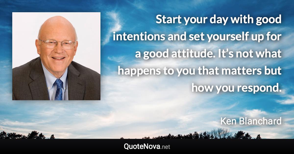 Start your day with good intentions and set yourself up for a good attitude. It’s not what happens to you that matters but how you respond. - Ken Blanchard quote