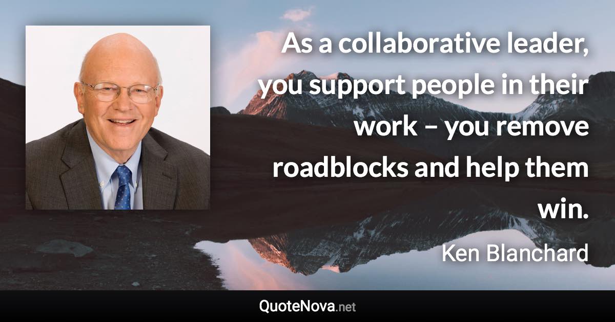 As a collaborative leader, you support people in their work – you remove roadblocks and help them win. - Ken Blanchard quote