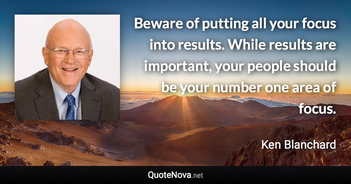 Beware of putting all your focus into results. While results are important, your people should be your number one area of focus. - Ken Blanchard quote