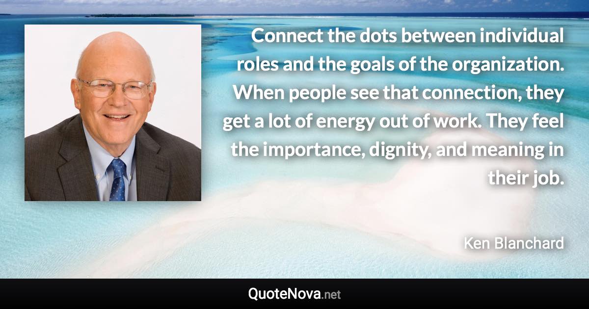 Connect the dots between individual roles and the goals of the organization. When people see that connection, they get a lot of energy out of work. They feel the importance, dignity, and meaning in their job. - Ken Blanchard quote