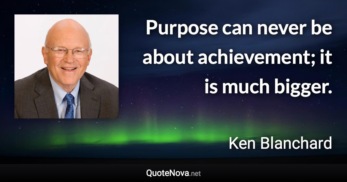 Purpose can never be about achievement; it is much bigger. - Ken Blanchard quote