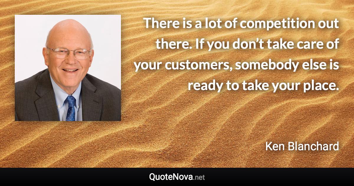 There is a lot of competition out there. If you don’t take care of your customers, somebody else is ready to take your place. - Ken Blanchard quote